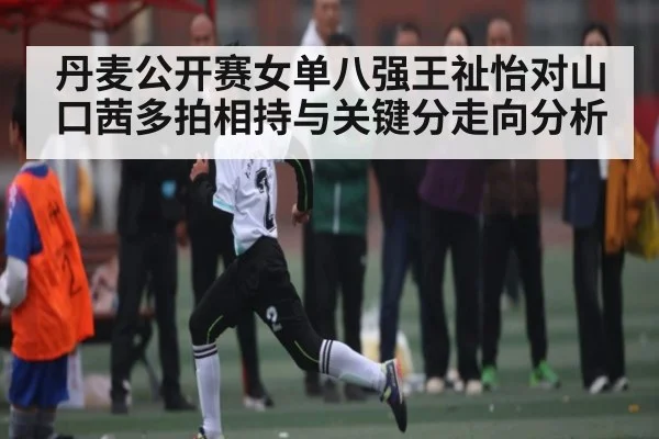 丹麦公开赛女单八强王祉怡对山口茜多拍相持与关键分走向分析